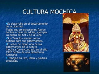 CULTURA MOCHICA Se desarrollo en el departamento de la Libertad. Todas sus construcciones fueron hechas a base de adobe, ejemplo: La huaca del Sol y de la Luna. Sus Templos servían como tumbas para sus gobernantes.  El señor de Sipán uno de los gobernantes de la cultura mochica fue encontrado en el año 1987 dentro de una plataforma funeraria. Trabajan en Oro, Plata y piedras preciosas. 