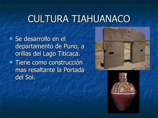 CULTURA TIAHUANACO Se desarrollo en el departamento de Puno, a orillas del Lago Titicaca. Tiene como construcción mas resaltante la Portada del Sol. 