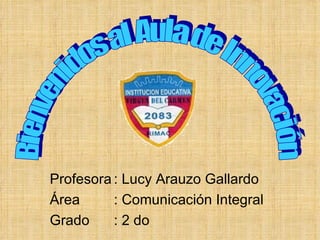 Profesora : Lucy Arauzo Gallardo Área  : Comunicación Integral Grado  : 2 do  Bienvenidos al Aula de Innovación 