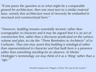 “ If one poses the question as to what might be a comparable ground for architecture, then one must turn to a similar material base, namely that architecture must of necessity be embodied in structural and constructional form.” “ However, building remains essentially tectonic rather than scenographic in character and it may be argued that it is an act of construction first, rather than a discourse predicated on the surface, volume and plan, to cite the “Three Reminders to Architects” of Le Corbusier. Thus one may assert that building is ontological rather than representational in character and that built form is a presence rather than something standing for an absence. In Martin Heidegger’s terminology we may think of it as a ‘thing’ rather than a ‘sign.’” Kenneth Frampton from “Rappel a l’Ordre, The Case for the Tectonic” 