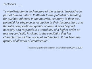 Tectonics…… “ a manifestation in architecture of the esthetic imperative as part of human nature. It attends to the potential of building for qualities inherent in the material, economy in their use, potential for elegance in resolution in their juxtaposition, and the total compositional quality of form. It goes beyond necessity and responds to a sensibility of a higher order as mastery and skill. It relates to the sensibility that has characterized all fine works of architecture. It has been the quality of all work of architecture” .   Tectonics Studio description in  ArchitectureCUHK 2007 