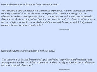 What is the scope of architecture from a technics view? “ Architecture is both an interior and an exterior experience. The best architecture comes from a synthesis of all of the elements that separately comprise a building; from its relationship to the streetscape or skyline to the structure that holds it up, the services that allow it to work, the ecology of the building, the material used, the character of the spaces, the use of light and shade, the symbolism of the form and the way in which it signals its presence in the city or the countryside.” Norman Foster What is the purpose of design from a technics view? “ The designer’s task could be summed up as analyzing set problems in the widest sense and organizing the best available resources to achieve the highest-performance solution in the most economical manner.” Norman Foster 