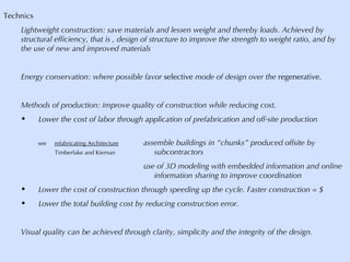 Technics Lightweight construction: save materials and lessen weight and thereby loads. Achieved by structural efficiency, that is , design of structure to improve the strength to weight ratio, and by the use of new and improved materials Energy conservation: where possible favor  selective  mode of design over the  regenerative. Methods of production: improve quality of construction while reducing cost. Lower the cost of labor through application of prefabrication and off-site production  see  refabricating Architecture assemble buildings in “chunks” produced offsite by    Timberlake and Kiernan   subcontractors use of 3D modeling with embedded information and online    information sharing to improve coordination Lower the cost of construction through speeding up the cycle. Faster construction = $ Lower the total building cost by reducing construction error. Visual quality can be achieved through clarity, simplicity and the integrity of the design. 