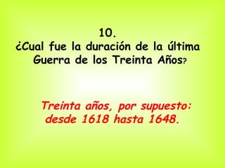 10.  ¿Cual fue la duración de la última  Guerra de los Treinta Años ? Treinta años, por supuesto: desde 1618 hasta 1648.   