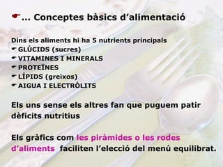 ... Conceptes bàsics d’alimentació Dins els aliments hi ha 5 nutrients principals GLÚCIDS (sucres) VITAMINES I MINERALS PROTEÏNES LÍPIDS (greixos) AIGUA I ELECTRÒLITS Els uns sense els altres fan que puguem patir  dèficits nutritius   Els gràfics com   les piràmides o les rodes  d’aliments  faciliten l’elecció del menú equilibrat. 