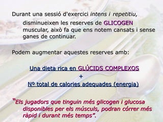 Durant una sessió d'exercici  intens i   repetitiu,  disminueixen les reserves de  GLICOGEN   muscular, això fa que ens notem cansats i sense ganes de continuar. Podem augmentar aquestes reserves amb: Una dieta rica en  GLÚCIDS COMPLEXOS +  Nº total de calories adequades (energia) “ Els jugadors que tinguin més glicogen i glucosa disponibles per els músculs, podran córrer més ràpid i durant més temps”. 