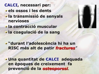 CALCI , necessari per: els ossos i les dents  la transmissió de senyals nervioses la contracció muscular la coagulació de la sang   “ durant l’adolescència hi ha un RISC més alt de patir   fractures ” Una quantitat de  CALCI   adequada en èpoques de creixement  fa prevenció   de la   osteoporosi . 