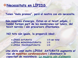 Necessitats en LÍPIDS  Tenen “mala premsa”, però el nostre cos els necessita. Són reserves d’energia. Estan en el teixit adipós, i també formen part de les membranes cel·lulars, del teixit nerviós i són precursors d’hormones. NO tots són iguals, la proporció ideal: LÍPIDS SATURATS  1/3 del total LÍPIDS MONOINSATURATS:  1/3  LÌPIDS  POLIINSATURATS:  1/3 Una dieta amb molts LÍPIDS  SATURATS augmenta el   risc de   malalties cardiovasculars   i disminueix la capacitat de resistència.  La majoria són d’aliments d’origen animal i són sòlids a temperatura ambient. 