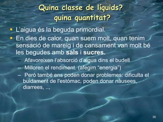 Quina classe de líquids?  quina quantitat? L’aigua és la beguda primordial. En dies de calor, quan suem molt, quan tenim sensació de mareig i de cansament van molt bé les begudes amb  sals  i  sucres. Afavoreixen l’absorció d’aigua dins el budell Milloren el rendiment. (afegim “energia”) Però també ens poden donar problemes: dificulta el buidament de l'estómac, poden donar nàusees, diarrees, .., 