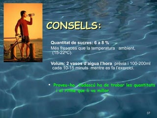 CONSELLS: Quantitat de sucres: 6 a 8 % Més fresques que la temperatura  ambient, (15-22ºC). Volum: 2 vasos d’aigua l’hora   prèvia i 100-200ml cada 10-15 minuts  mentre es fa l’exercici. Proveu-ho. Cadascú ha de trobar les quantitats  i el ritme que li va millor. 