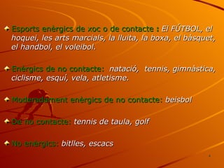 Esports enèrgics de xoc o de contacte  :  El FÚTBOL, el  hoquei, les arts marcials, la lluita, la boxa, el bàsquet, el handbol, el voleibol. Enèrgics de no contacte:   natació,  tennis, gimnàstica, ciclisme, esquí, vela, atletisme. Moderadament enèrgics de no contacte:  beisbol De no contacte:  tennis de taula, golf No enèrgics:  bitlles, escacs 