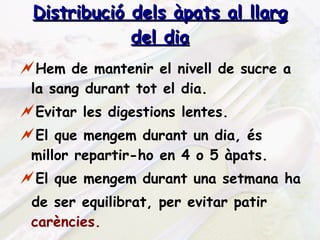 Distribució dels àpats al llarg del dia Hem de mantenir el nivell de sucre a la sang durant tot el dia. Evitar les digestions lentes. El que mengem durant un dia, és millor repartir-ho en 4 o 5 àpats. El que mengem durant una setmana ha  de ser equilibrat, per evitar patir  carències. 