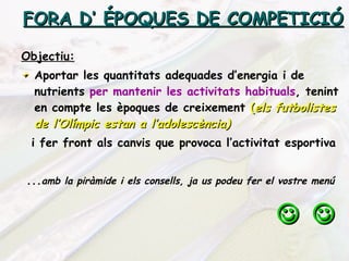 FORA D’ ÉPOQUES DE COMPETICIÓ Objectiu: Aportar les quantitats adequades d’energia i de nutrients  per mantenir les activitats habituals , tenint en compte les èpoques de creixement  ( els futbolistes de l’Olímpic estan a l’adolescència) i fer front als canvis que provoca l’activitat esportiva ... amb la piràmide i els consells, ja us podeu fer el vostre menú      