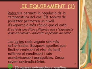 II.EQUIPAMENT (1) Roba  que permeti la regulació de la temperatura del cos. Els teixits de poliester permeten un nivell d’evaporació més ràpida que el cotó. El cotó és una fibra cilíndrica que s'expandeix quan és humida i dificulta la pèrdua de calor.  Les  botes  cada vegada són més sofisticades.  B usquem aquelles que limit e n realment el risc de lesió, milloren el rendiment i són econòmicament assequibles. Coses sovint contradictòries.    Els vostres entrenadors i vosaltres  mateixos en sabeu més . .  