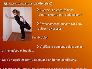 ⇨ Exercicis d’escalfament i d’estiraments per cada esport. ⇨ Entrenaments durant tot l’any evitant excessos.  ⇨ Evitar entrenament amb dolor ⇨ Vigilància adequada dels pares,  entrenadors o tècnics. ⇨ Ús d’un equip esportiu adequat i en bones condicions. ⇨ Adaptació del exercicis al grau de maduresa física i tècnica.  Què hem de fer per evitar-les? 