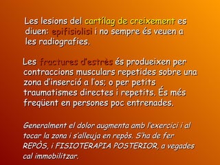 Generalment el dolor augmenta amb l’exercici i al tocar la zona i s’alleuja en repòs. S’ha de fer REPÒS, i FISIOTERAPIA POSTERIOR, a vegades cal immobilitzar. Les lesions del  cartílag de creixement  es diuen:  epifisiolisi  i no sempre és veuen a les radiografies. Les  fractures d’estrès  és produeixen per contraccions musculars repetides sobre una zona d’inserció a l’os; o per petits traumatismes directes i repetits. És més freqüent en persones poc entrenades. 