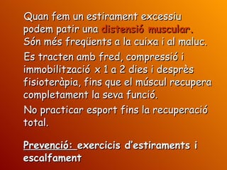 Quan fem un estirament excessiu podem patir una  distensió muscular.  Són més freqüents a la cuixa i al maluc.  Es tracten amb fred, compressió i  immobilització   x 1 a 2 dies i desprès fisioteràpia, fins que el múscul recupera completament la seva funció. No practicar esport fins la recuperació total.  Prevenció:  exercicis d’estiraments i escalfament 