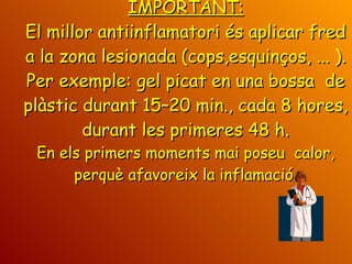 IMPORTANT: El millor antiinflamatori és aplicar fred a la zona lesionada (cops,esquinços, ... ). Per exemple: gel picat en una bossa  de plàstic durant 15–20 min., cada 8 hores, durant les primeres 48 h. En els primers moments mai poseu  calor, perquè afavoreix la inflamació. 