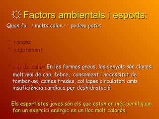 ☼  Factors ambientals i esports: Quan fa    molta calor    podem patir:    rampes    esgotament    cop de calor   En les formes greus, les senyals són clares:   molt mal de cap,   febre,   cansament i necessitat de tombar-se, cames fredes, col·lapse circulatori amb  insuficiència cardíaca per deshidratació. Els esportistes joves són els que estan en més perill quan fan un exercici enèrgic en un lloc molt calorós. 