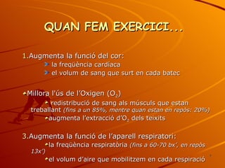 QUAN FEM EXERCICI... Augmenta la funció del cor: la freqüència cardíaca el volum de sang que surt en cada batec  Millora l'ús de l’Oxigen (O 2 ) redistribució de sang als músculs que estan treballant  (fins a un 85%, mentre quan estan en repòs: 20%) augmenta l’extracció d’O 2  dels teixits Augmenta la funció de l’aparell respiratori: la freqüència respiratòria  (fins a 60-70 bx’, en repòs 13x’) el volum d’aire que mobilitzem en cada respiració 