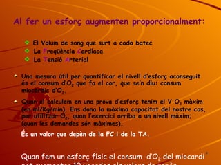 Al fer un esforç augmenten proporcionalment: El Volum de sang que surt a cada batec La  F reqüència  C ardíaca La  T ensió  A rterial Una mesura útil per quantificar el nivell d’esforç aconseguit és el consum d’O 2  que fa el cor, que se’n diu: consum miocàrdic d’O 2 . Quan el calculem en una prova d’esforç tenim el V O 2  màxim (en ml/Kg/min). Ens dona la màxima capacitat del nostre cos, per utilitzar O 2 , quan l’exercici arriba a un nivell màxim; (quan les demandes són màximes).  És un valor que depèn de la FC i de la TA. Quan fem un esforç físic el consum  d’O 2  del miocardi pot augmentar 10 vegades els valors de repòs. 