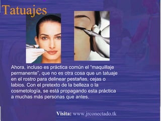 Ahora, incluso es práctica común el “maquillaje permanente”, que no es otra cosa que un tatuaje en el rostro para delinear pestañas, cejas o labios. Con el pretexto de la belleza o la cosmetología, se está propagando esta práctica a muchas más personas que antes. Tatuajes Visita:   www.jrconectado.tk 