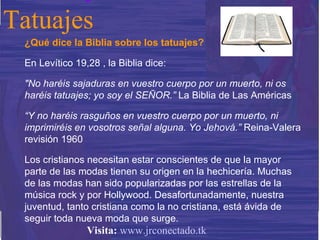 ¿Qué dice la Biblia sobre los tatuajes? En Levítico 19,28 , la Biblia dice:  "No haréis sajaduras en vuestro cuerpo por un muerto, ni os haréis tatuajes; yo soy el SEÑOR.”  La Biblia de Las Américas “ Y no haréis rasguños en vuestro cuerpo por un muerto, ni imprimiréis en vosotros señal alguna. Yo Jehová.”  Reina-Valera revisión 1960 Los cristianos necesitan estar conscientes de que la mayor parte de las modas tienen su origen en la hechicería. Muchas de las modas han sido popularizadas por las estrellas de la música rock y por Hollywood. Desafortunadamente, nuestra juventud, tanto cristiana como la no cristiana, está ávida de seguir toda nueva moda que surge. Tatuajes Visita:   www.jrconectado.tk 