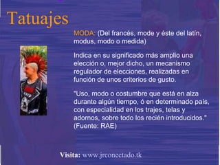 MODA:  (Del francés, mode y éste del latín, modus, modo o medida) Indica en su significado más amplio una elección o, mejor dicho, un mecanismo regulador de elecciones, realizadas en función de unos criterios de gusto. "Uso, modo o costumbre que está en alza durante algún tiempo, ó en determinado país, con especialidad en los trajes, telas y adornos, sobre todo los recién introducidos." (Fuente: RAE) Tatuajes Visita:   www.jrconectado.tk 