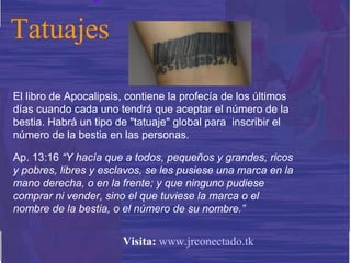 El libro de Apocalipsis, contiene la profecía de los últimos días cuando cada uno tendrá que aceptar el número de la bestia. Habrá un tipo de "tatuaje" global para  inscribir el número de la bestia en las personas.  Ap. 13:16  “Y hacía que a todos, pequeños y grandes, ricos y pobres, libres y esclavos, se les pusiese una marca en la mano derecha, o en la frente; y que ninguno pudiese comprar ni vender, sino el que tuviese la marca o el nombre de la bestia, o el número de su nombre.” Tatuajes Visita:   www.jrconectado.tk 
