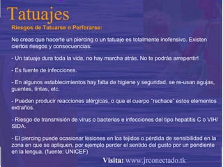 Riesgos de Tatuarse o Perforarse:  No creas que hacerte un piercing o un tatuaje es totalmente inofensivo. Existen ciertos riesgos y consecuencias: - Un tatuaje dura toda la vida, no hay marcha atrás. No te podrás arrepentir! - Es fuente de infecciones.  - En algunos establecimientos hay falta de higiene y seguridad, se re-usan agujas, guantes, tintas, etc. - Pueden producir reacciones alérgicas, o que el cuerpo “rechace” estos elementos extraños. - Riesgo de transmisión de virus o bacterias e infecciones del tipo hepatitis C o VIH/SIDA.  - El piercing puede ocasionar lesiones en los tejidos o pérdida de sensibilidad en la zona en que se apliquen, por ejemplo perder el sentido del gusto por un pendiente en la lengua. (fuente: UNICEF) Tatuajes Visita:   www.jrconectado.tk 