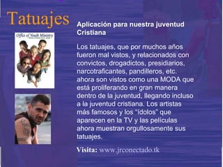 Aplicación para nuestra juventud Cristiana Los tatuajes, que por muchos años fueron mal vistos, y relacionados con convictos, drogadictos, presidiarios, narcotraficantes, pandilleros, etc. ahora son vistos como una MODA que está proliferando en gran manera dentro de la juventud, llegando incluso a la juventud cristiana. Los artistas más famosos y los “ídolos” que aparecen en la TV y las películas ahora muestran orgullosamente sus tatuajes. Tatuajes Visita:   www.jrconectado.tk 