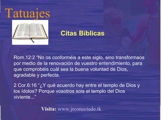 Rom.12:2 “No os conforméis a este siglo, sino transformaos por medio de la renovación de vuestro entendimiento, para que comprobéis cuál sea la buena voluntad de Dios, agradable y perfecta. 2 Cor.6:16 “¿Y qué acuerdo hay entre el templo de Dios y los ídolos? Porque vosotros sois el templo del Dios viviente...” Citas Bíblicas Tatuajes Visita:   www.jrconectado.tk 