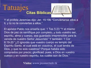 Y el profeta Jeremías dijo: Jer. 15:19b “Conviértanse ellos a ti, y tú no te conviertas a ellos.”  El apóstol Pablo nos enseña que: 1 Tes 5:23 “Y el mismo Dios de paz os santifique por completo; y todo vuestro ser, espíritu, alma y cuerpo, sea guardado irreprensible para la venida de nuestro Señor Jesucristo” Y también: 1 Cor 6:19-20 “¿O ignoráis que vuestro cuerpo es templo del Espíritu Santo, el cual está en vosotros, el cual tenéis de Dios, y que no sois vuestros? Porque habéis sido comprados por precio; glorificad, pues, a Dios en vuestro cuerpo y en vuestro espíritu, los cuales son de Dios.” Citas Bíblicas Tatuajes Visita:   www.jrconectado.tk 