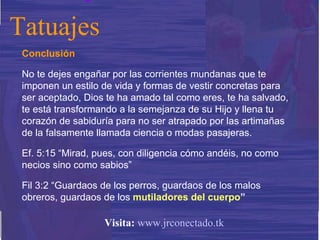 Conclusión No te dejes engañar por las corrientes mundanas que te imponen un estilo de vida y formas de vestir concretas para ser aceptado, Dios te ha amado tal como eres, te ha salvado, te está transformando a la semejanza de su Hijo y llena tu corazón de sabiduría para no ser atrapado por las artimañas de la falsamente llamada ciencia o modas pasajeras.  Ef. 5:15 “Mirad, pues, con diligencia cómo andéis, no como necios sino como sabios” Fil 3:2 “Guardaos de los perros, guardaos de los malos obreros, guardaos de los  mutiladores del cuerpo ” Tatuajes Visita:   www.jrconectado.tk 
