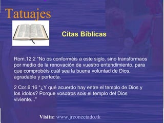 Rom.12:2 “No os conforméis a este siglo, sino transformaos por medio de la renovación de vuestro entendimiento, para que comprobéis cuál sea la buena voluntad de Dios, agradable y perfecta. 2 Cor.6:16 “¿Y qué acuerdo hay entre el templo de Dios y los ídolos? Porque vosotros sois el templo del Dios viviente...” Citas Bíblicas Tatuajes Visita:   www.jrconectado.tk 