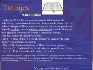 Tatuajes Citas Bíblicas 1ra Samuel 15:23, P orque como pecado de adivinación es la  rebelión, y como ídolos e idolatría la obstinación; Cualquier tipo de rebeldía nos puede llevar a mal destino y así tener serios problemas Tanto la  rebeldía  como la  búsqueda de identidad  mirando ídolos que son  ejemplos devastadores de una juventud desorientada Juan 8:32 conoce la verdad y sé libre!! Juan 14: 6 Jesús le dijo: Yo soy el camino, y la verdad, y la vida; nadie viene al Padre, sino por mí  Efesios 5:1 Sed, pues, imitadores de Dios como hijos amados   1Corintios 11:1 Sed imitadores de mí, así como yo de Cristo.   (Pablo) Hebreos 6:12   sino imitadores de los héroes de la fe  Para terminar te digo que vos podes elegir a quien imitar y así solucionar un problema de identidad  dejando atrás la rebeldía innata del ser humano y tener un final feliz siendo muy útil a la sociedad que  Necesita ver la luz y la sal de la tierra; vos podes elegir hoy!!! Visita:   www.jrconectado.tk 