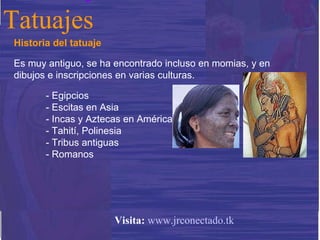 Historia del tatuaje Es muy antiguo, se ha encontrado incluso en momias, y en dibujos e inscripciones en varias culturas. - Egipcios - Escitas en Asia - Incas y Aztecas en América - Tahití, Polinesia - Tribus antiguas - Romanos Tatuajes Visita:   www.jrconectado.tk 
