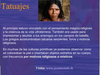Al principio estuvo vinculado con el pensamiento mágico-religioso y la creencia de la vida ultraterrena. También era usado para impresionar y asustar a los enemigos en los campos de batalla. Los griegos acostumbraban tatuarse serpientes, toros y motivos religiosos.  En muchas de las culturas primitivas ya podemos observar cómo se coloreaban la piel o insertaban objetos extraños en su cuerpo, con frecuencia  por motivos religiosos o místicos . Tatuajes Visita:   www.jrconectado.tk 