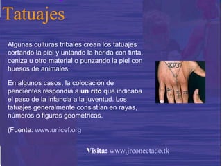 Algunas culturas tribales crean los tatuajes cortando la piel y untando la herida con tinta, ceniza u otro material o punzando la piel con huesos de animales. En algunos casos, la colocación de pendientes respondía a  un rito  que indicaba el paso de la infancia a la juventud. Los tatuajes generalmente consistían en rayas, números o figuras geométricas. (Fuente:  www.unicef.org Tatuajes Visita:   www.jrconectado.tk 