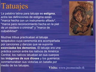 La palabra latina para tatuaje es  estigma , entre las definiciones de estigma están "marca hecha con un instrumento afilado", "marca para reconocimiento hecha en la piel de un esclavo o criminal" y "marca de culpabilidad".  Muchas tribus practicaban el tatuaje terapéutico cuya ceremonia era acompañada por canciones y danzas que se suponía  exorcizaba los demonios . El tatuaje era una práctica común entre los nativos de América Central, los nativos tatuaban en sus cuerpos las  imágenes de sus dioses  y los guerreros conmemoraban sus victorias en batalla por medio de los tatuajes. Tatuajes Visita:   www.jrconectado.tk 