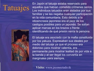 En Japón el tatuaje estaba reservado para aquellos que habían cometido crímenes serios. Los individuos tatuados eran aislados por sus familias y se les negaba cualquier participación en la vida comunitaria. Esto debido a la idiosincrasia japonesa era el peor de los castigos posibles para un japonés. Se solían aplicar marcas en los brazos o frente identificando de qué prisión venía la persona. El tatuaje era asociado con la mafia constituida por los yakuza. Expresaban sus ideales por medio del tatuaje ya que el proceso era doloroso para mostrar valentía, era permanente para mostrar lealtad de por vida a la banda y al ser ilegal los convertía en marginales para siempre. Tatuajes Visita:   www.jrconectado.tk 