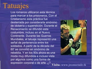 Los romanos utilizaron esta técnica para marcar a los prisioneros. Con el Cristianismo esta práctica fue desterrada por considerarla sinónimo de idolatría y superstición. Durante el Renacimiento se difundió esta costumbre, incluso en el Nuevo Continente. Durante las Guerras Mundiales, el tatuaje representó una señal de pertenencia entre los soldados. A partir de la década del 60' se convirtió en sinónimo de rebeldía. Y en los 90s ahora es una moda muy difundida e incluso vista por algunos como una forma de expresión corporal o de arte. ¿? Tatuajes Visita:   www.jrconectado.tk 
