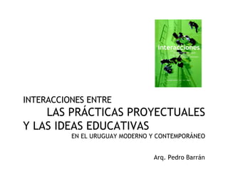 INTERACCIONES ENTRE  LAS PRÁCTICAS PROYECTUALES Y LAS IDEAS EDUCATIVAS EN EL URUGUAY MODERNO Y CONTEMPORÁNEO Arq. Pedro Barrán 