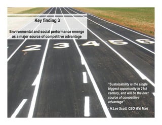Key finding 3

Environmental and social performance emerge
 as a major source of competitive advantage




                                              “Sustainability is the single
                                              biggest opportunity in 21st
                                              century, and will be the next
                                              source of competitive
                                              advantage”
                                              - H.Lee Scott, CEO Wal Mart
                                                                              15
 