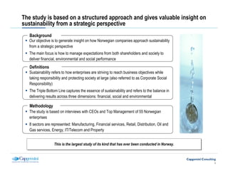 The study is based on a structured approach and gives valuable insight on
sustainability from a strategic perspective
   Background
   Our objective is to generate insight on how Norwegian companies approach sustainability
   from a strategic perspective
   The main focus is how to manage expectations from both shareholders and society to
   deliver financial, environmental and social performance
   Definitions
   Sustainability refers to how enterprises are striving to reach business objectives while
   taking responsibility and protecting society at large (also referred to as Corporate Social
   Responsibility)
   The Triple Bottom Line captures the essence of sustainability and refers to the balance in
   delivering results across three dimensions: financial, social and environmental

   Methodology
   The study is based on interviews with CEOs and Top Management of 55 Norwegian
   enterprises
   8 sectors are represented: Manufacturing, Financial services, Retail, Distribution, Oil and
   Gas services, Energy, IT/Telecom and Property


                   This is the largest study of its kind that has ever been conducted in Norway.
                   This is the largest study of its kind that has ever been conducted in Norway.



                                                                                                   1
 