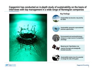 Capgemini has conducted an in-depth study of sustainability on the basis of
interviews with top management in a wide range of Norwegian companies
                                                 Key findings:

                                                  Sustainability has become a top priority
         Non-disclosure                           for CEOs




                                                  Sustainability represents unprecedented
                                                  business opportunities




                                                  Environmental and social performance
                                                  emerge as a major source of competitive
                                                  advantage



                                                  Mastering the Triple Bottom Line
                                                  requires thorough and strategically
                                                  founded execution




                                                  Sustainability leaders have the potential
                                                  to change the rules of the game




                                                                                              2
 