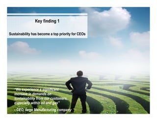 Key finding 1

Sustainability has become a top priority for CEOs




   “We experience a significant
   increase in demands on
   sustainability from our customers,
   especially within oil and gas”
                                                    3
   - CEO, large Manufacturing company                   3
 