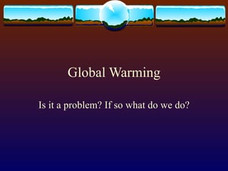 Global Warming Is it a problem? If so what do we do? 