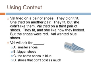 Using ContextVal tried on a pair of shoes.  They didn’t fit.  She tried on another pair.  They fit, but she didn’t like them. Val tried on a third pair of shoes.  They fit, and she like how they looked.  But the shoes were red.  Val wanted blue shoes.Val wil ask for _____.A. smaller shoesB. bigger shoesC. the same shoes in blueD. shoes that don’t cost as much