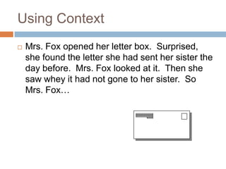 Using ContextMrs. Fox opened her letter box.  Surprised, she found the letter she had sent her sister the day before.  Mrs. Fox looked at it.  Then she saw whey it had not gone to her sister.  So Mrs. Fox…